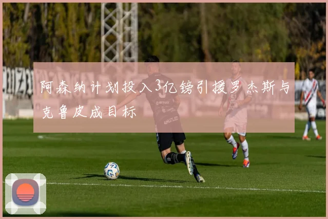 阿森纳计划投入3亿镑引援罗杰斯与克鲁皮成目标