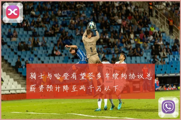 骑士与哈登有望签多年续约协议总薪资预计降至两千万以下