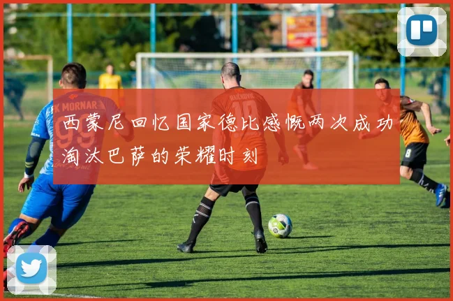 西蒙尼回忆国家德比感慨两次成功淘汰巴萨的荣耀时刻