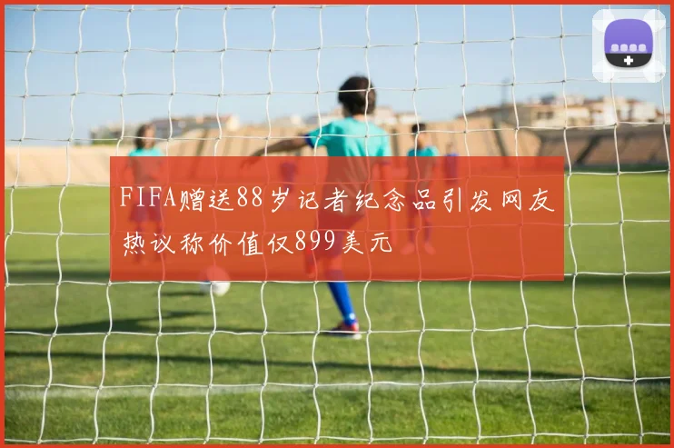 FIFA赠送88岁记者纪念品引发网友热议称价值仅899美元