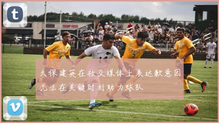 久保建英在社交媒体上表达歉意因无法在关键时刻助力球队