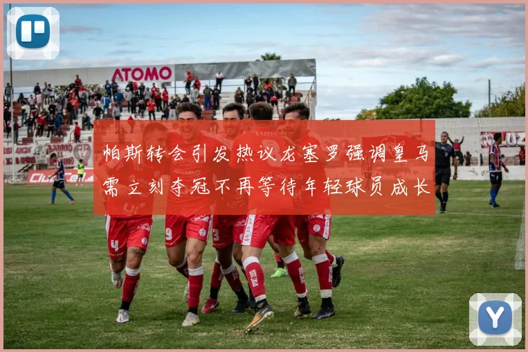 帕斯转会引发热议龙塞罗强调皇马需立刻夺冠不再等待年轻球员成长