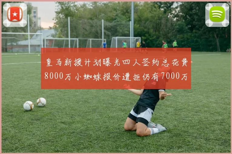 皇马新援计划曝光四人签约总花费8000万小蜘蛛报价遭拒仍有7000万预算