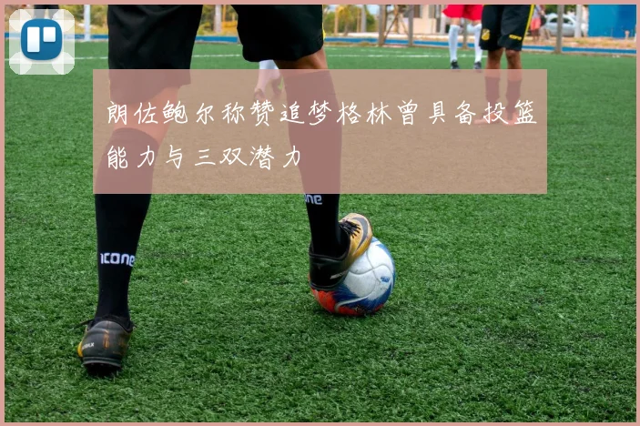 朗佐鲍尔称赞追梦格林曾具备投篮能力与三双潜力