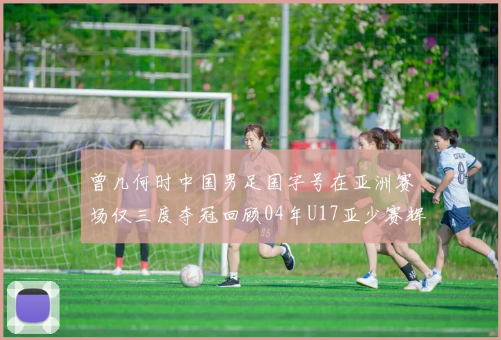 曾几何时中国男足国字号在亚洲赛场仅三度夺冠回顾04年U17亚少赛辉煌时刻