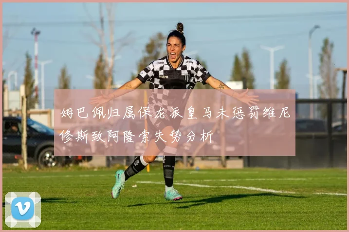 姆巴佩归属保龙派皇马未惩罚维尼修斯致阿隆索失势分析
