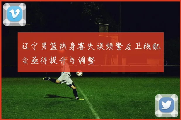 辽宁男篮热身赛失误频繁后卫线配合亟待提升与调整