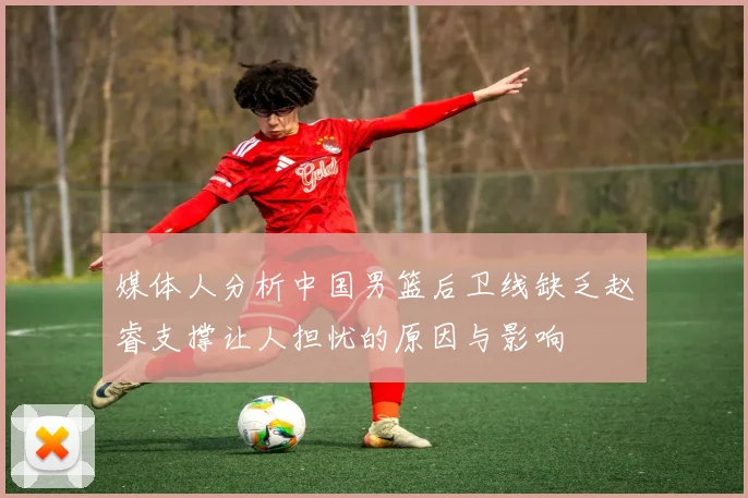 媒体人分析中国男篮后卫线缺乏赵睿支撑让人担忧的原因与影响
