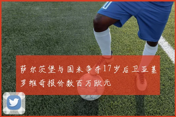 萨尔茨堡与国米争夺17岁后卫亚基罗维奇报价数百万欧元