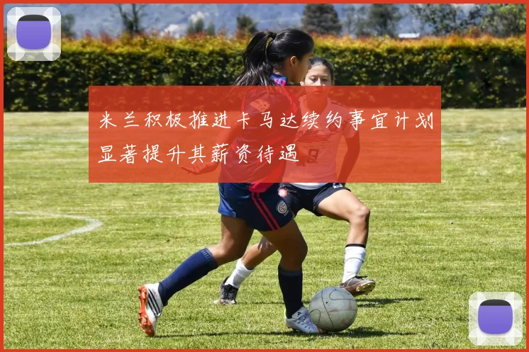 米兰积极推进卡马达续约事宜计划显著提升其薪资待遇