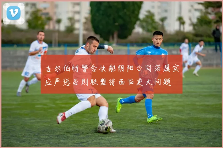 吉尔伯特警告快船阴阳合同若属实应严惩否则联盟将面临更大问题