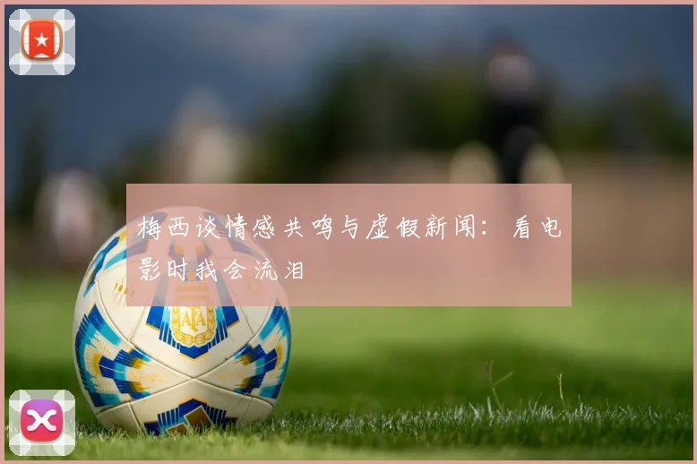 梅西谈情感共鸣与虚假新闻：看电影时我会流泪