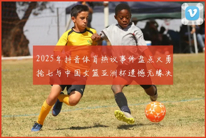 2025年抖音体育热议事件盘点火勇抢七与中国女篮亚洲杯遗憾无缘决赛
