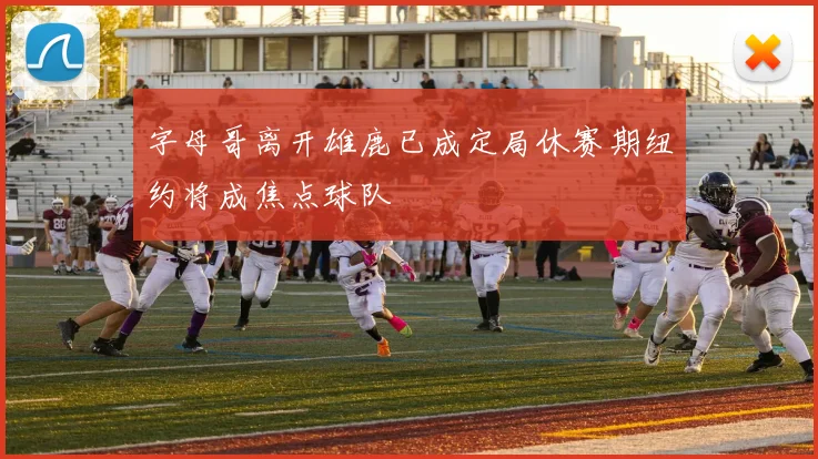 字母哥离开雄鹿已成定局休赛期纽约将成焦点球队