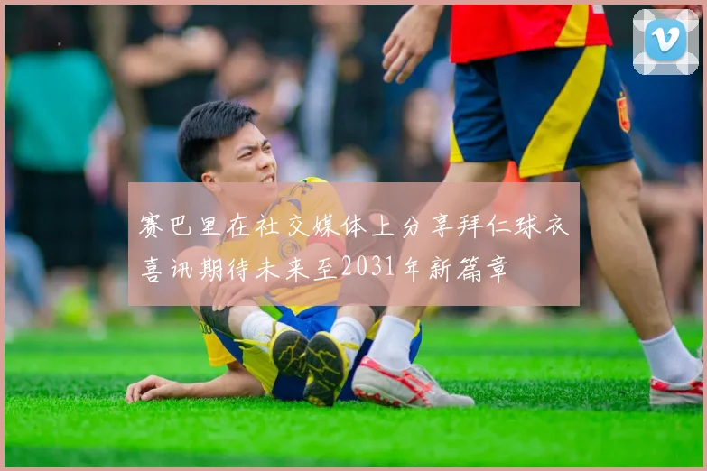 赛巴里在社交媒体上分享拜仁球衣喜讯期待未来至2031年新篇章