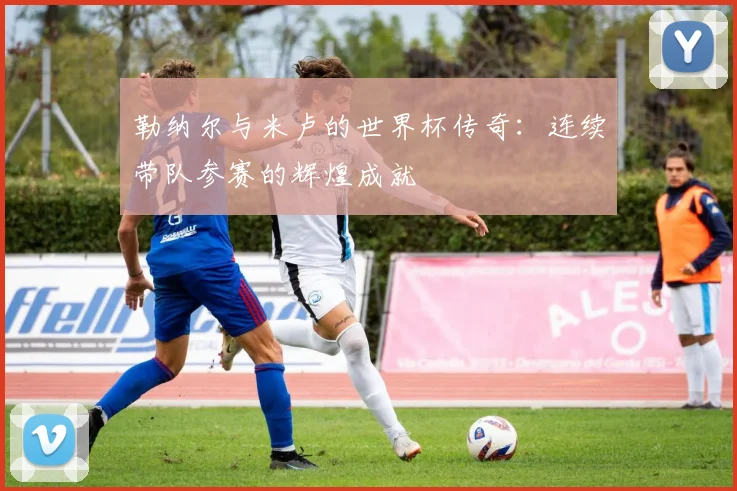 勒纳尔与米卢的世界杯传奇：连续带队参赛的辉煌成就