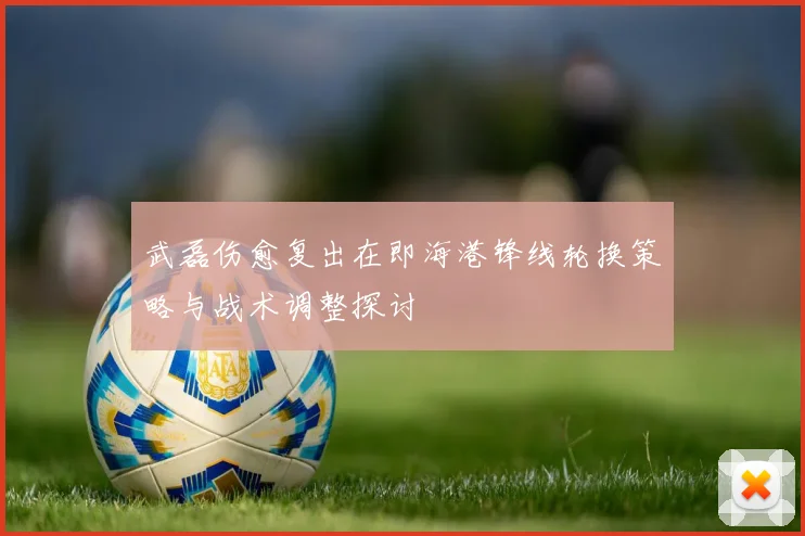 武磊伤愈复出在即海港锋线轮换策略与战术调整探讨