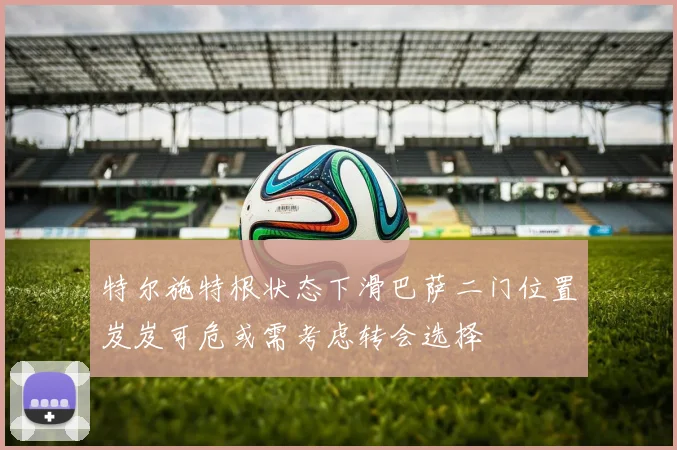 特尔施特根状态下滑巴萨二门位置岌岌可危或需考虑转会选择
