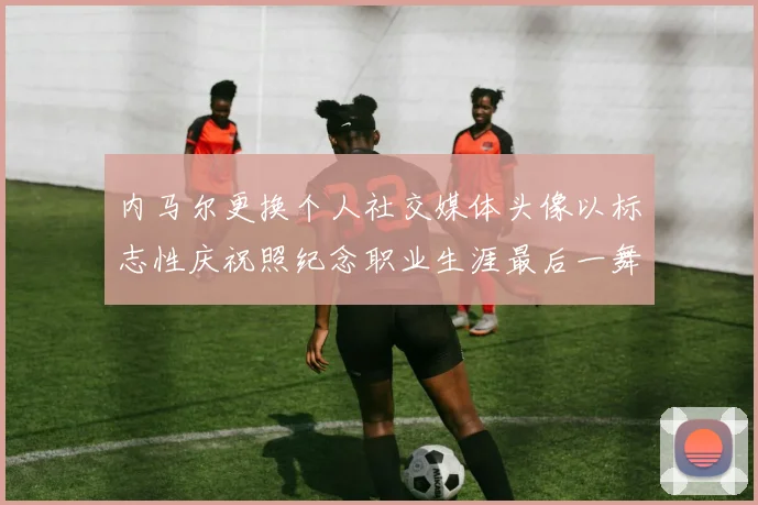内马尔更换个人社交媒体头像以标志性庆祝照纪念职业生涯最后一舞