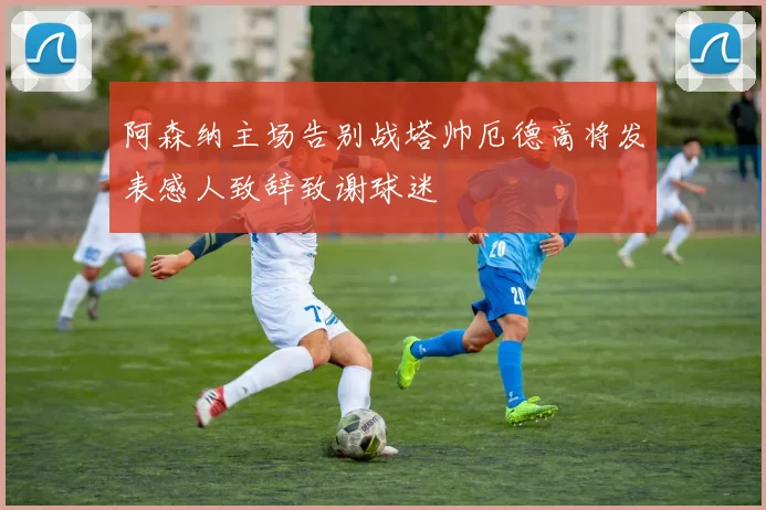 阿森纳主场告别战塔帅厄德高将发表感人致辞致谢球迷