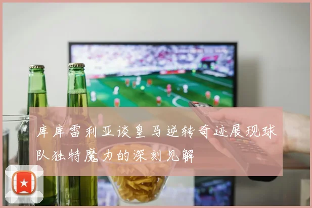 库库雷利亚谈皇马逆转奇迹展现球队独特魔力的深刻见解