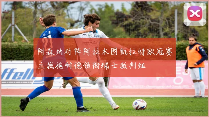 阿森纳对阵阿拉木图凯拉特欧冠赛主裁施耐德领衔瑞士裁判组