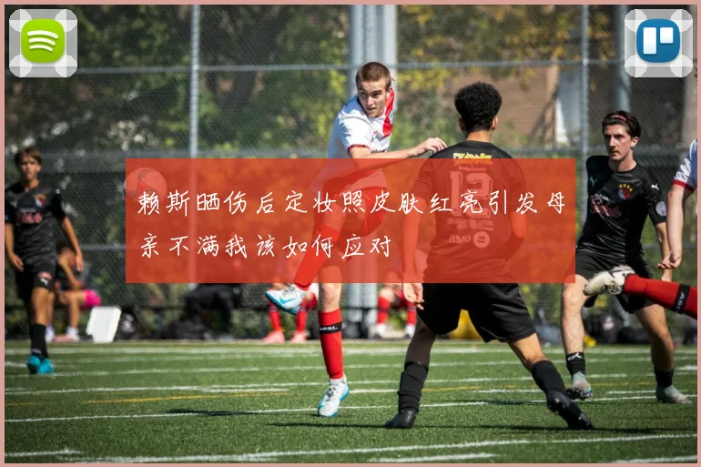 赖斯晒伤后定妆照皮肤红亮引发母亲不满我该如何应对