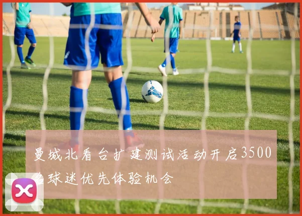 曼城北看台扩建测试活动开启3500名球迷优先体验机会