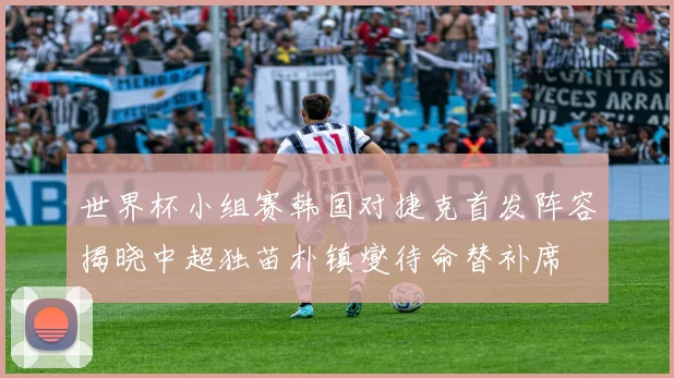 世界杯小组赛韩国对捷克首发阵容揭晓中超独苗朴镇燮待命替补席