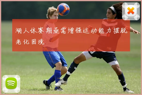 湖人休赛期亟需增强运动能力摆脱老化困境